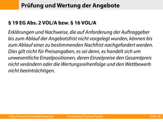 Prüfung und Wertung der Angebote 
§ 19 EG Abs. 2 VOL/A bzw. § 16 VOL/A 
Erklärungen und Nachweise, die auf Anforderung der Auftraggeber 
bis zum Ablauf der Angebotsfrist nicht vorgelegt wurden, können bis 
zum Ablauf einer zu bestimmenden Nachfrist nachgefordert werden. 
Dies gilt nicht für Preisangaben, es sei denn, es handelt sich um 
unwesentliche Einzelpositionen, deren Einzelpreise den Gesamtpreis 
nicht verändern oder die Wertungsreihenfolge und den Wettbewerb 
nicht beeinträchtigen. 
http://www.fachverlag-ferber.de Fachverlag Thomas Ferber Seite 98 
 