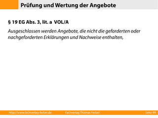 Prüfung und Wertung der Angebote 
§ 19 EG Abs. 3, lit. a VOL/A 
Ausgeschlossen werden Angebote, die nicht die geforderten oder 
nachgeforderten Erklärungen und Nachweise enthalten, 
http://www.fachverlag-ferber.de Fachverlag Thomas Ferber Seite 99 
 