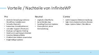 Vorteile / Nachteile von InfiniteWP
Pro Neutral Contra
• Zentrale Verwaltung mehrerer
WordPress Installationen
• Schnelle Übersicht
• kostenlose Grundfunktionen
• schneller Support (Premium)
• Backups auf eigenes Hosting
• Stabil und zuverlässig im Betrieb
• Intuitive Weboberfläche
• Flexibel über Addons erweiterbar
• Regelmäßige Updates
• englische Oberfläche
• keine Mobile-App
• handling Premium Updates
• Preise jährlich, keine
Einmalzahlung
• (sehr) langsame Weiterentwicklung
• Ggfs. Extra-Kosten bei Extra-Dienste
bspw. Uptime Robot / Wordfence
19.02.2019 WordPress Wartung mit InfiniteWP 13
 