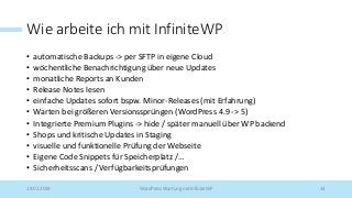 Wie arbeite ich mit InfiniteWP
• automatische Backups -> per SFTP in eigene Cloud
• wöchentliche Benachrichtigung über neue Updates
• monatliche Reports an Kunden
• Release Notes lesen
• einfache Updates sofort bspw. Minor-Releases (mit Erfahrung)
• Warten bei größeren Versionssprüngen (WordPress 4.9 -> 5)
• Integrierte Premium Plugins -> hide / später manuell über WP backend
• Shops und kritische Updates in Staging
• visuelle und funktionelle Prüfung der Webseite
• Eigene Code Snippets für Speicherplatz /…
• Sicherheitsscans / Verfügbarkeitsprüfungen
19.02.2019 WordPress Wartung mit InfiniteWP 14
 