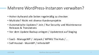 Mehrere WordPress-Instanzen verwalten?
• Hoher Aufwand alle Seiten regelmäßig zu checken
• Multisite? Nicht mit diverse Kundenprojekte
• Automatische Updates? Jein / Nur Security und Maintenance
Releases & Translations
• Vor dem Update Backup anlegen / Updatetest auf Staging
• SaaS - ManageWP / Jetpack / WPMU The Hub / ..
• Self Hosted - MainWP / InfiniteWP
19.02.2019 WordPress Wartung mit InfiniteWP 7
 