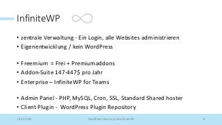 InfiniteWP
• zentrale Verwaltung - Ein Login, alle Websites administrieren
• Eigenentwicklung / kein WordPress
• Freemium = Frei + Premiumaddons
• Addon-Suite 147-447$ pro Jahr
• Enterprise – InfiniteWP for Teams
• Admin Panel - PHP, MySQL, Cron, SSL, Standard Shared hoster
• Client Plugin - WordPress Plugin Repository
19.02.2019 WordPress Wartung mit InfiniteWP 8
 