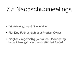 7.5 Nachschubmeetings
• Priorisierung: Input Queue füllen
• PM, Dev, Fachbereich oder Product Owner
• möglichst regelmäßig (Vertrauen, Reduzierung
Koordinierungskosten) => später bei Bedarf
 