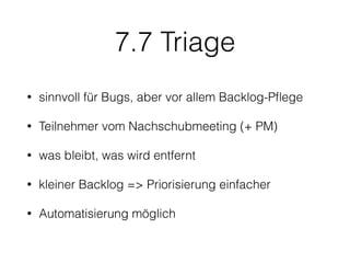 7.7 Triage
• sinnvoll für Bugs, aber vor allem Backlog-Pﬂege
• Teilnehmer vom Nachschubmeeting (+ PM)
• was bleibt, was wird entfernt
• kleiner Backlog => Priorisierung einfacher
• Automatisierung möglich
 