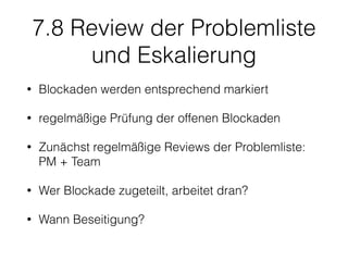 7.8 Review der Problemliste
und Eskalierung
• Blockaden werden entsprechend markiert
• regelmäßige Prüfung der offenen Blockaden
• Zunächst regelmäßige Reviews der Problemliste:
PM + Team
• Wer Blockade zugeteilt, arbeitet dran?
• Wann Beseitigung?
 