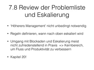 7.8 Review der Problemliste
und Eskalierung
• ‘Höherers Management’ nicht unbedingt notwendig
• Regeln deﬁnieren, wann nach oben eskaliert wird
• Umgang mit Blockaden und Eskalierung meist
nicht zufriedenstellend in Praxis => Kernbereich,
um Fluss und Produktivität zu verbessern
• Kapitel 20!
 
