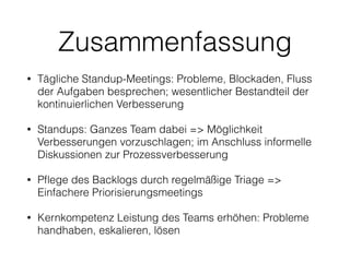 Zusammenfassung
• Tägliche Standup-Meetings: Probleme, Blockaden, Fluss
der Aufgaben besprechen; wesentlicher Bestandteil der
kontinuierlichen Verbesserung
• Standups: Ganzes Team dabei => Möglichkeit
Verbesserungen vorzuschlagen; im Anschluss informelle
Diskussionen zur Prozessverbesserung
• Pﬂege des Backlogs durch regelmäßige Triage =>
Einfachere Priorisierungsmeetings
• Kernkompetenz Leistung des Teams erhöhen: Probleme
handhaben, eskalieren, lösen
 