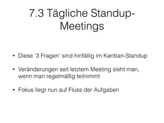7.3 Tägliche Standup-
Meetings
• Diese ‘3 Fragen’ sind hinfällig im Kanban-Standup
• Veränderungen seit letztem Meeting sieht man,
wenn man regelmäßig teilnimmt
• Fokus liegt nun auf Fluss der Aufgaben
 