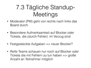 7.3 Tägliche Standup-
Meetings
• Moderator (PM) geht von rechts nach links das
Board durch
• Besondere Aufmerksamkeit auf Blocker oder
Tickets, die (durch Fehler) im Verzug sind
• Festgesteckte Aufgaben => neuer Blocker?
• Reife Teams schauen nur noch auf Blocker oder
Tickets die mit Fehlern zu tun haben => große
Anzahl an Teilnehmer möglich
 