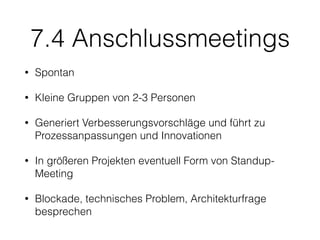7.4 Anschlussmeetings
• Spontan
• Kleine Gruppen von 2-3 Personen
• Generiert Verbesserungsvorschläge und führt zu
Prozessanpassungen und Innovationen
• In größeren Projekten eventuell Form von Standup-
Meeting
• Blockade, technisches Problem, Architekturfrage
besprechen
 
