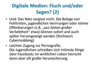 Digitale Medien: Fluch und/oder
Segen? (2)
• Und: Das Netz vergisst nicht. Die Belege von
Fehltritten, jugendlichen Verirrungen oder intime
Offenbarungen (z.B. „aus Zeiten großer
Verliebtheit“ etwa) können sofort und auch
später herumgezeigt werden (Stichwort
Cybermobbing)
• Leichter Zugang zur Pornografie:
Die Jugendlichen schreiben sich intimste Dinge
über Facebook; im wirklichen Leben herrscht
dann aber oft große Verunsicherung
 