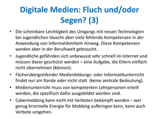 Digitale Medien: Fluch und/oder
Segen? (3)
• Die scheinbare Leichtigkeit des Umgangs mit neuen Technologien
bei Jugendlichen täuscht über viele fehlende Kompetenzen in der
Anwendung von Informatikmitteln hinweg. Diese Kompetenzen
werden aber in der Berufswelt gebraucht.
• Jugendliche gefährden sich unbewusst sehr schnell im Internet und
müssen davor geschützt werden – eine Aufgabe, die Eltern vielfach
nicht übernehmen (können).
• Fächerübergreifender Medienbildungs- oder Informatikunterricht
findet nur am Rande oder nicht statt (keine zentrale Bedeutung).
• Medienunterricht muss von kompetenten Lehrpersonen erteilt
werden, die spezifisch dafür ausgebildet worden sind.
• Cybermobbing kann nicht mit Verboten bekämpft werden – wer
genug kriminelle Energie für Mobbing aufbringen kann, kann auch
Verbote umgehen.
 