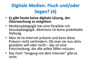 Digitale Medien: Fluch und/oder
Segen? (4)
• Es gibt heute keine digitale Lösung, der
Überwachung zu entgehen.
• Medienpädagogik hat eine Parallele mit
Sexualpädagogik: Abstinenz ist keine praktikable
Haltung.
• Man ist im Internet präsent und kann diese
Präsenz nicht verhindern. Ob man sie nun aktiv
gestalten will oder nicht – das ist eine
Entscheidung, die alle selbst fällen müssen.
• Das Fach “Umgang mit dem Internet” gibt es
nicht.
 