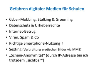 Gefahren digitaler Medien für Schulen
• Cyber-Mobbing, Stalking & Grooming
• Datenschutz & Urheberrechte
• Internet-Betrug
• Viren, Spam & Co
• Richtige Smartphone-Nutzung ?
• Sexting (Verbreitung erotischer Bilder via MMS)
• „Schein-Anonymität“ (durch IP-Adresse bin ich
trotzdem „sichtbar“)
 