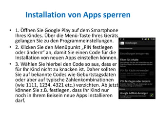 Installation von Apps sperren
• 1. Öffnen Sie Google Play auf dem Smartphone
Ihres Kindes. Über die Menü-Taste Ihres Geräts
gelangen Sie zu den Programmeinstellungen.
• 2. Klicken Sie den Menüpunkt „PIN festlegen
oder ändern“ an, damit Sie einen Code für die
Installation von neuen Apps einstellen können.
• 3. Wählen Sie hierbei den Code so aus, dass er
für Ihr Kind nicht zu knacken ist. Daher sollten
Sie auf bekannte Codes wie Geburtstagsdaten
oder aber auf typische Zahlenkombinationen
(wie 1111, 1234, 4321 etc.) verzichten. Ab jetzt
können Sie z.B. festlegen, dass Ihr Kind nur
noch in Ihrem Beisein neue Apps installieren
darf.
 