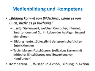 Medienbildung und -kompetenz
• „Bildung kommt von Bildschirm, käme es von
Buch, hieße es ja Buchung.“
– …zeigt Stellenwert, welchen Computer, Internet,
Smartphone und Co. im Leben der heutigen Jugend
einnehmen
– Bildung heute….Spiegelbild der gesellschaftlichen
Entwicklungen
– Technikfolgen-Abschätzung (reflexives Lernen mit
kritischer Einschätzung und Bewertung von
Handlungen)
• Kompetenz …. Wissen in Aktion, Bildung in Aktion
 