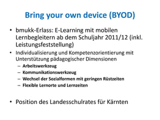 Bring your own device (BYOD)
• bmukk-Erlass: E-Learning mit mobilen
Lernbegleitern ab dem Schuljahr 2011/12 (inkl.
Leistungsfeststellung)
• Individualisierung und Kompetenzorientierung mit
Unterstützung pädagogischer Dimensionen
– Arbeitswerkzeug
– Kommunikationswerkzeug
– Wechsel der Sozialformen mit geringen Rüstzeiten
– Flexible Lernorte und Lernzeiten
• Position des Landesschulrates für Kärnten
 