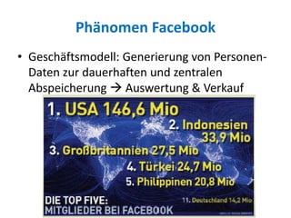 Phänomen Facebook
• Geschäftsmodell: Generierung von Personen-
Daten zur dauerhaften und zentralen
Abspeicherung  Auswertung & Verkauf
 