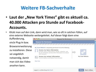 Weitere FB-Sachverhalte
• Laut der „New York Times” gibt es aktuell ca.
40.000 Attacken pro Stunde auf Facebook-
Accounts.
• Klickt man auf den Link, dann wird man, wie so oft in solchen Fällen, auf
eine externe Webseite weitergeleitet. Auf dieser folgt dann eine
Aufforderung,
ein/e Plug-In bzw.
Browsererweiterung
zu installieren. Diese
sei angeblich
notwendig, damit
man sich das Video
ansehen kann.
 