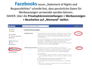 Facebooksneues „Statement of Rights and
Responsibilities“ schreibt fest, dass persönliche Daten für
Werbeanzeigen verwendet werden können.
DAHER: über die Privatsphäreneinstellungen > Werbeanzeigen
> Bearbeiten auf „Niemand“ stellen.
 