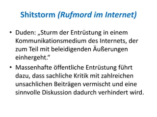Shitstorm (Rufmord im Internet)
• Duden: „Sturm der Entrüstung in einem
Kommunikationsmedium des Internets, der
zum Teil mit beleidigenden Äußerungen
einhergeht.“
• Massenhafte öffentliche Entrüstung führt
dazu, dass sachliche Kritik mit zahlreichen
unsachlichen Beiträgen vermischt und eine
sinnvolle Diskussion dadurch verhindert wird.
 