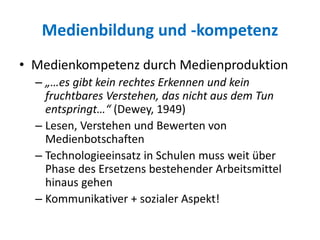 Medienbildung und -kompetenz
• Medienkompetenz durch Medienproduktion
– „…es gibt kein rechtes Erkennen und kein
fruchtbares Verstehen, das nicht aus dem Tun
entspringt…“ (Dewey, 1949)
– Lesen, Verstehen und Bewerten von
Medienbotschaften
– Technologieeinsatz in Schulen muss weit über
Phase des Ersetzens bestehender Arbeitsmittel
hinaus gehen
– Kommunikativer + sozialer Aspekt!
 