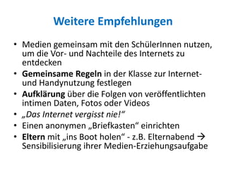 Weitere Empfehlungen
• Medien gemeinsam mit den SchülerInnen nutzen,
um die Vor- und Nachteile des Internets zu
entdecken
• Gemeinsame Regeln in der Klasse zur Internet-
und Handynutzung festlegen
• Aufklärung über die Folgen von veröffentlichten
intimen Daten, Fotos oder Videos
• „Das Internet vergisst nie!“
• Einen anonymen „Briefkasten“ einrichten
• Eltern mit „ins Boot holen“ - z.B. Elternabend 
Sensibilisierung ihrer Medien-Erziehungsaufgabe
 