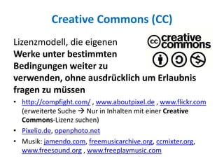 Creative Commons (CC)
Lizenzmodell, die eigenen
Werke unter bestimmten
Bedingungen weiter zu
verwenden, ohne ausdrücklich um Erlaubnis
fragen zu müssen
• http://compfight.com/ , www.aboutpixel.de , www.flickr.com
(erweiterte Suche  Nur in Inhalten mit einer Creative
Commons-Lizenz suchen)
• Pixelio.de, openphoto.net
• Musik: jamendo.com, freemusicarchive.org, ccmixter.org,
www.freesound.org , www.freeplaymusic.com
 