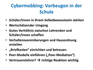 Cybermobbing: Vorbeugen in der
Schule
• Schüler/innen in ihrem Selbstbewusstsein stärken
• Wertschätzender Umgang
• Gutes Verhältnis zwischen Lehrenden und
Schüler/innen schaffen
• Verhaltensvereinbarungen und Hausordnung
erstellen
• „Briefkasten“ einrichten und betreuen
• Peer-Modelle einführen („Peer-Mediation“)
• Vertrauenslehrer?  richtige Reaktion wichtig
 