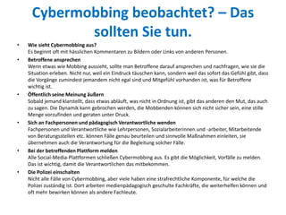 Cybermobbing beobachtet? – Das
sollten Sie tun.
• Wie sieht Cybermobbing aus?
Es beginnt oft mit hässlichen Kommentaren zu Bildern oder Links von anderen Personen.
• Betroffene ansprechen
Wenn etwas wie Mobbing aussieht, sollte man Betroffene darauf ansprechen und nachfragen, wie sie die
Situation erleben. Nicht nur, weil ein Eindruck täuschen kann, sondern weil das sofort das Gefühl gibt, dass
die Vorgänge zumindest jemandem nicht egal sind und Mitgefühl vorhanden ist, was für Betroffene
wichtig ist.
• Öffentlich seine Meinung äußern
Sobald jemand klarstellt, dass etwas abläuft, was nicht in Ordnung ist, gibt das anderen den Mut, das auch
zu sagen. Die Dynamik kann gebrochen werden, die Mobbenden können sich nicht sicher sein, eine stille
Menge vorzufinden und geraten unter Druck.
• Sich an Fachpersonen und pädagogisch Verantwortliche wenden
Fachpersonen und Verantwortliche wie Lehrpersonen, Sozialarbeiterinnen und -arbeiter, Mitarbeitende
von Beratungsstellen etc. können Fälle genau beurteilen und sinnvolle Maßnahmen einleiten, sie
übernehmen auch die Verantwortung für die Begleitung solcher Fälle.
• Bei der betreffenden Plattform melden
Alle Social-Media-Plattformen schließen Cybermobbing aus. Es gibt die Möglichkeit, Vorfälle zu melden.
Das ist wichtig, damit die Verantwortlichen das mitbekommen.
• Die Polizei einschalten
Nicht alle Fälle von Cybermobbing, aber viele haben eine strafrechtliche Komponente, für welche die
Polizei zuständig ist. Dort arbeiten medienpädagogisch geschulte Fachkräfte, die weiterhelfen können und
oft mehr bewirken können als andere Fachleute.
 