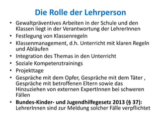 Die Rolle der Lehrperson
• Gewaltpräventives Arbeiten in der Schule und den
Klassen liegt in der Verantwortung der LehrerInnen
• Festlegung von Klassenregeln
• Klassenmanagement, d.h. Unterricht mit klaren Regeln
und Abläufen
• Integration des Themas in den Unterricht
• Soziale Kompetenztrainings
• Projekttage
• Gespräche mit dem Opfer, Gespräche mit dem Täter ,
Gespräche mit betroffenen Eltern sowie das
Hinzuziehen von externen ExpertInnen bei schweren
Fällen
• Bundes-Kinder- und Jugendhilfegesetz 2013 (§ 37):
LehrerInnen sind zur Meldung solcher Fälle verpflichtet
 