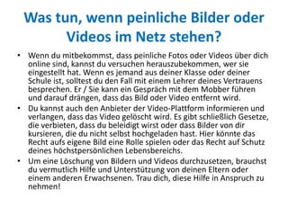 Was tun, wenn peinliche Bilder oder
Videos im Netz stehen?
• Wenn du mitbekommst, dass peinliche Fotos oder Videos über dich
online sind, kannst du versuchen herauszubekommen, wer sie
eingestellt hat. Wenn es jemand aus deiner Klasse oder deiner
Schule ist, solltest du den Fall mit einem Lehrer deines Vertrauens
besprechen. Er / Sie kann ein Gespräch mit dem Mobber führen
und darauf drängen, dass das Bild oder Video entfernt wird.
• Du kannst auch den Anbieter der Video-Plattform informieren und
verlangen, dass das Video gelöscht wird. Es gibt schließlich Gesetze,
die verbieten, dass du beleidigt wirst oder dass Bilder von dir
kursieren, die du nicht selbst hochgeladen hast. Hier könnte das
Recht aufs eigene Bild eine Rolle spielen oder das Recht auf Schutz
deines höchstpersönlichen Lebensbereichs.
• Um eine Löschung von Bildern und Videos durchzusetzen, brauchst
du vermutlich Hilfe und Unterstützung von deinen Eltern oder
einem anderen Erwachsenen. Trau dich, diese Hilfe in Anspruch zu
nehmen!
 
