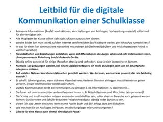 Leitbild für die digitale
Kommunikation einer Schulklasse
• Relevante Informationen (Ausfall von Lektionen, Verschiebungen von Prüfungen, Vorbereitungsmaterial) soll schnell
für alle verfügbar sein.
• Alle Mitglieder der Klasse sollten sich auch zuhause austauschen können.
• Welche Bilder darf man (nicht) auf dem Internet veröffentlichen (auf Facebook stellen, per WhatsApp rumschicken)?
• In was für einen Ton kommuniziert man online mit anderen Schülerinnen/Schülern und mit Lehrpersonen? (Und in
welcher Sprache?)
• Freundschaften und Beziehungen entstehen, wenn sich Menschen in die Augen sehen und echt miteinander reden,
ohne permanente Ablenkung durch blinkende Geräte.
• Ständig online zu sein ist für einige Menschen stressig und verhindert, dass sie sich konzentrieren können.
• Niemand soll gezwungen werden, bei einem sozialen Netzwerk ein Profil anzulegen oder sich ein Smartphone
zulegen zu müssen.
• Auf sozialen Netzwerken können Menschen gemobbt werden. Was tut man, wenn etwas passiert, das wie Mobbing
aussieht?
• Es schafft Schwierigkeiten, wenn sich eine Klasse bei verschiedenen Diensten einloggen muss (Passwörter gehen
verloren, einige Informationen werden übersehen).
• Digitale Kommunikation senkt die Hemmungen, zu betrügen ( z.B. Informationen zu kopieren etc.).
• Darf man auf dem Internet über andere Personen lästern (z.B. Mitschülerinnen und Mitschüler, Lehrpersonen)?
• Die Schule und das Privatleben müssen aneinander anschließbar sein, sollen aber als Bereiche auch getrennt werden
können: Schülerinnen und Schüler brauchen Freizeit ohne digital ständig in der Schule zu sein.
• Vielen fällt das Lernen einfacher, wenn es mit Papier, Buch und Stift erfolgt statt am Bildschirm.
• Wie möchten Sie an Ausflügen, in Pausen, im Abteilungslager mit Handys umgehen?
• Gibt es für eine Klasse auch einmal eine digitale Pause?
 