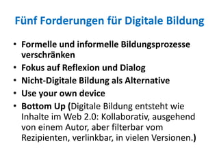Fünf Forderungen für Digitale Bildung
• Formelle und informelle Bildungsprozesse
verschränken
• Fokus auf Reflexion und Dialog
• Nicht-Digitale Bildung als Alternative
• Use your own device
• Bottom Up (Digitale Bildung entsteht wie
Inhalte im Web 2.0: Kollaborativ, ausgehend
von einem Autor, aber filterbar vom
Rezipienten, verlinkbar, in vielen Versionen.)
 