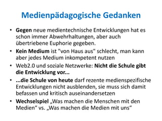 Medienpädagogische Gedanken
• Gegen neue medientechnische Entwicklungen hat es
schon immer Abwehrhaltungen, aber auch
übertriebene Euphorie gegeben.
• Kein Medium ist "von Haus aus" schlecht, man kann
aber jedes Medium inkompetent nutzen
• Web2.0 und soziale Netzwerke: Nicht die Schule gibt
die Entwicklung vor...
• ...die Schule von heute darf rezente medienspezifische
Entwicklungen nicht ausblenden, sie muss sich damit
befassen und kritisch auseinandersetzen
• Wechselspiel „Was machen die Menschen mit den
Medien“ vs. „Was machen die Medien mit uns“
 