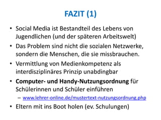 FAZIT (1)
• Social Media ist Bestandteil des Lebens von
Jugendlichen (und der späteren Arbeitswelt)
• Das Problem sind nicht die sozialen Netzwerke,
sondern die Menschen, die sie missbrauchen.
• Vermittlung von Medienkompetenz als
interdisziplinäres Prinzip unabdingbar
• Computer- und Handy-Nutzungsordnung für
Schülerinnen und Schüler einführen
– www.lehrer-online.de/mustertext-nutzungsordnung.php
• Eltern mit ins Boot holen (ev. Schulungen)
 
