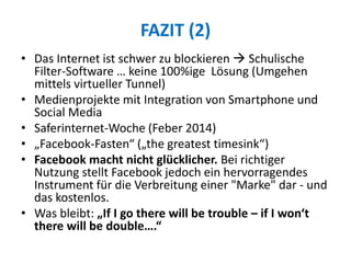FAZIT (2)
• Das Internet ist schwer zu blockieren  Schulische
Filter-Software … keine 100%ige Lösung (Umgehen
mittels virtueller Tunnel)
• Medienprojekte mit Integration von Smartphone und
Social Media
• Saferinternet-Woche (Feber 2014)
• „Facebook-Fasten“ („the greatest timesink“)
• Facebook macht nicht glücklicher. Bei richtiger
Nutzung stellt Facebook jedoch ein hervorragendes
Instrument für die Verbreitung einer "Marke" dar - und
das kostenlos.
• Was bleibt: „If I go there will be trouble – if I won‘t
there will be double….“
 