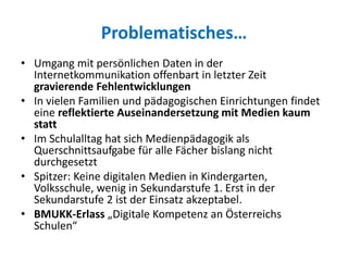 Problematisches…
• Umgang mit persönlichen Daten in der
Internetkommunikation offenbart in letzter Zeit
gravierende Fehlentwicklungen
• In vielen Familien und pädagogischen Einrichtungen findet
eine reflektierte Auseinandersetzung mit Medien kaum
statt
• Im Schulalltag hat sich Medienpädagogik als
Querschnittsaufgabe für alle Fächer bislang nicht
durchgesetzt
• Spitzer: Keine digitalen Medien in Kindergarten,
Volksschule, wenig in Sekundarstufe 1. Erst in der
Sekundarstufe 2 ist der Einsatz akzeptabel.
• BMUKK-Erlass „Digitale Kompetenz an Österreichs
Schulen“
 