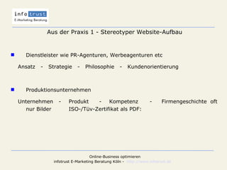 Aus der Praxis 1 - Stereotyper Website-Aufbau Dienstleister wie PR-Agenturen, Werbeagenturen etc Ansatz  -  Strategie  -  Philosophie  -  Kundenorientierung Produktionsunternehmen Unternehmen - Produkt - Kompetenz -  Firmengeschichte oft nur Bilder ISO-/Tüv-Zertifikat als PDF: 