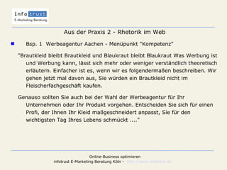 Aus der Praxis 2 - Rhetorik im Web Bsp. 1  Werbeagentur Aachen - Menüpunkt "Kompetenz" "Brautkleid bleibt Brautkleid und Blaukraut bleibt Blaukraut Was Werbung ist und Werbung kann, lässt sich mehr oder weniger verständlich theoretisch erläutern. Einfacher ist es, wenn wir es folgendermaßen beschreiben. Wir gehen jetzt mal davon aus, Sie würden ein Brautkleid nicht im Fleischerfachgeschäft kaufen. Genauso sollten Sie auch bei der Wahl der Werbeagentur für Ihr Unternehmen oder Ihr Produkt vorgehen. Entscheiden Sie sich für einen Profi, der Ihnen Ihr Kleid maßgeschneidert anpasst, Sie für den wichtigsten Tag Ihres Lebens schmückt ...." 