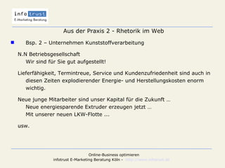 Aus der Praxis 2 - Rhetorik im Web Bsp. 2 – Unternehmen Kunststoffverarbeitung N.N Betriebsgesellschaft Wir sind für Sie gut aufgestellt! Lieferfähigkeit, Termintreue, Service und Kundenzufriedenheit sind auch in diesen Zeiten explodierender Energie- und Herstellungskosten enorm wichtig. Neue junge Mitarbeiter sind unser Kapital für die Zukunft … Neue energiesparende Extruder erzeugen jetzt … Mit unserer neuen LKW-Flotte ... usw. 