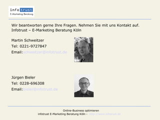 Wir beantworten gerne Ihre Fragen. Nehmen Sie mit uns Kontakt auf.  Infotrust – E-Marketing Beratung Köln Martin Schweitzer Tel: 0221-9727847 Email: [email_address] Jürgen Bieler Tel: 0228-696308 Email: [email_address] 