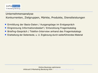 Unternehmensanalyse Konkurrenten, Zielgruppen, Märkte, Produkte, Dienstleistungen   Ermittlung der Basis-Daten / Ausgangslage im Erstgespräch Eingrenzung Informationsbedarf / Entwicklung Fragenkatalog Briefing-Gespräch / Telefon-Interview anhand des Fragenkatalogs Erarbeitung der Seitentexte, u. U. Ergänzung durch weiterführendes Material 