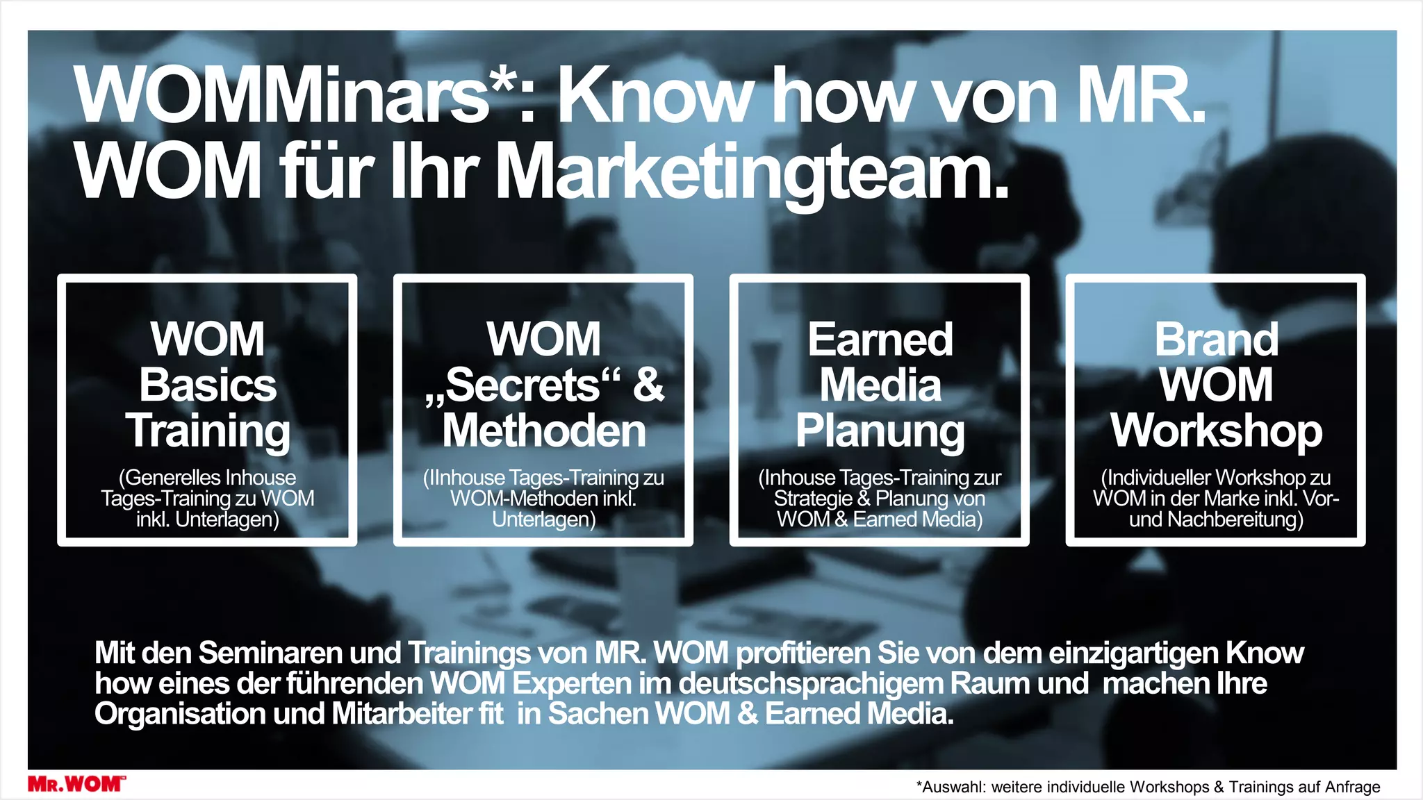 WOM
Basics
Training
(Generelles Inhouse
Tages-Training zu WOM
inkl. Unterlagen)
WOM
„Secrets“ &
Methoden
(IInhouseTages-Training zu
WOM-Methoden inkl.
Unterlagen)
Earned
Media
Planung
(InhouseTages-Training zur
Strategie & Planung von
WOM& Earned Media)
WOMMinars*: Know how von MR.
WOM für Ihr Marketingteam.
Brand
WOM
Workshop
(Individueller Workshop zu
WOMin der Marke inkl. Vor-
und Nachbereitung)
*Auswahl: weitere individuelle Workshops & Trainings auf Anfrage
Mit den Seminarenund Trainingsvon MR. WOM profitieren Sievon dem einzigartigenKnow
how eines der führenden WOM Expertenim deutschsprachigemRaum und machenIhre
Organisation und Mitarbeiter fit in SachenWOM & EarnedMedia.
 