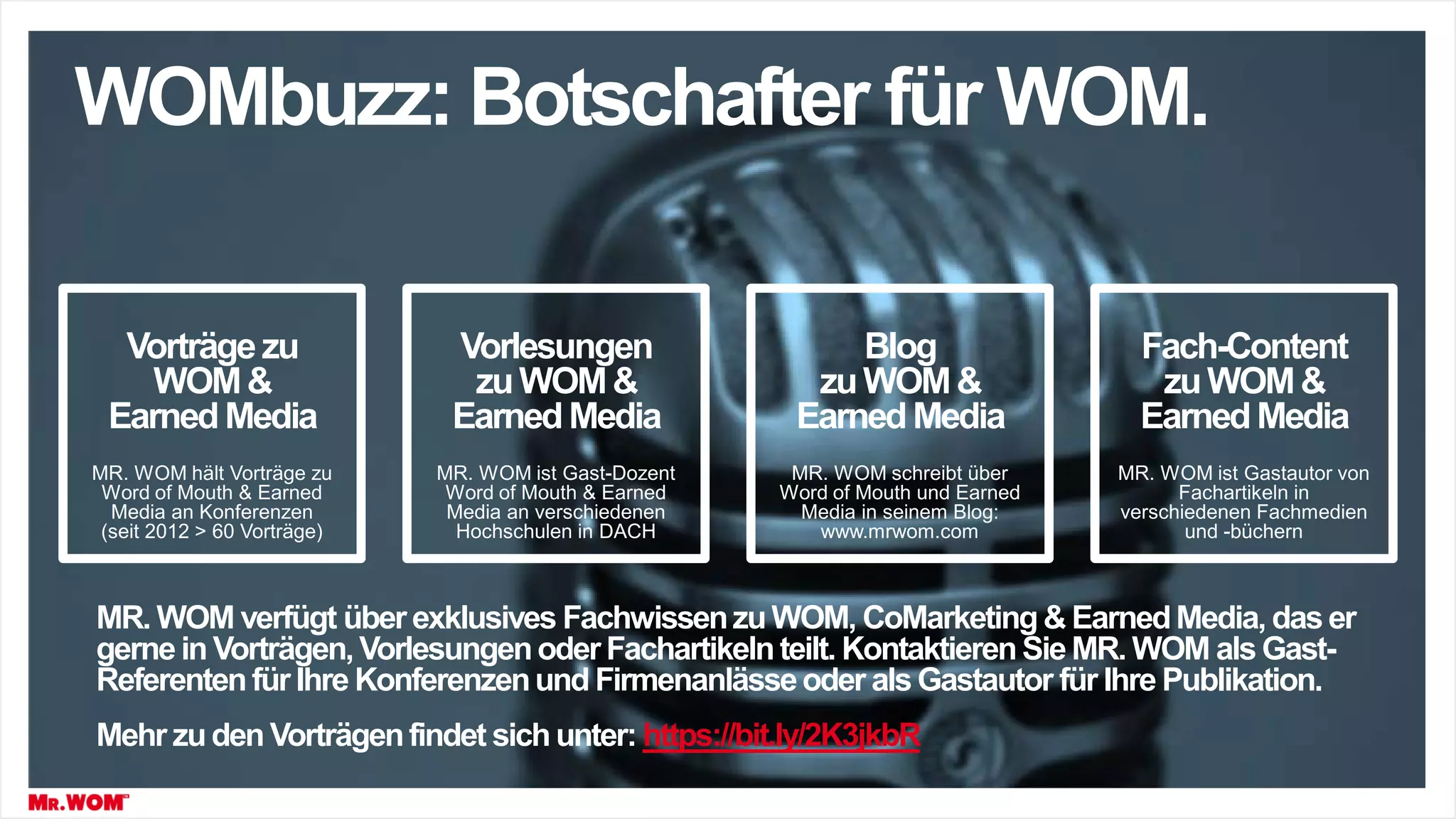 Vorträgezu
WOM&
EarnedMedia
Vorlesungen
zuWOM&
EarnedMedia
Blog
zuWOM&
EarnedMedia
Fach-Content
zuWOM&
EarnedMedia
WOMbuzz: Botschafter für WOM.
MR. WOM hält Vorträge zu
Word of Mouth & Earned
Media an Konferenzen
(seit 2012 > 60 Vorträge)
MR. WOM ist Gast-Dozent
Word of Mouth & Earned
Media an verschiedenen
Hochschulen in DACH
MR. WOM schreibt über
Word of Mouth und Earned
Media in seinem Blog:
www.mrwom.com
MR. WOM ist Gastautor von
Fachartikeln in
verschiedenen Fachmedien
und -büchern
MR. WOM verfügt über exklusives FachwissenzuWOM, CoMarketing& EarnedMedia, das er
gerne in Vorträgen,Vorlesungenoder Fachartikelnteilt. KontaktierenSie MR. WOM als Gast-
Referentenfür Ihre Konferenzenund Firmenanlässeoder alsGastautor für Ihre Publikation.
Mehr zuden Vorträgenfindet sichunter: https://bit.ly/2K3jkbR
 