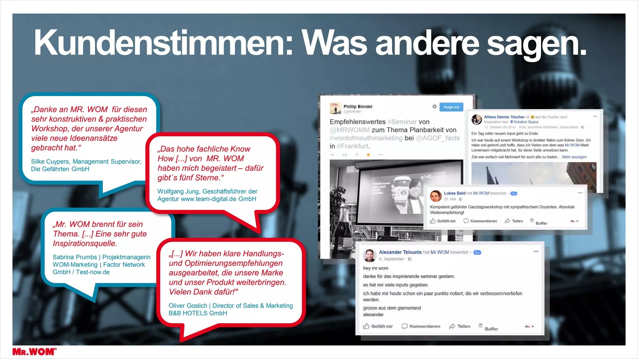 „Danke an MR. WOM für diesen
sehr konstruktiven & praktischen
Workshop, der unserer Agentur
viele neue Ideenansätze
gebracht hat.“
Silke Cuypers, Management Supervisor,
Die Gefährten GmbH
„Mr. WOM brennt für sein
Thema. [...] Eine sehr gute
Inspirationsquelle.
Sabrina Prumbs | Projektmanagerin
WOM-Marketing | Factor Network
GmbH / Test-now.de
„Das hohe fachliche Know
How [...] von MR. WOM
haben mich begeistert – dafür
gibt´s fünf Sterne.“
Wolfgang Jung, Geschäftsführer der
Agentur www.team-digital.de GmbH
„[...] Wir haben klare Handlungs-
und Optimierungsempfehlungen
ausgearbeitet, die unsere Marke
und unser Produkt weiterbringen.
Vielen Dank dafür!"
Oliver Goslich | Director of Sales & Marketing
B&B HOTELS GmbH
Kundenstimmen: Was andere sagen.
 