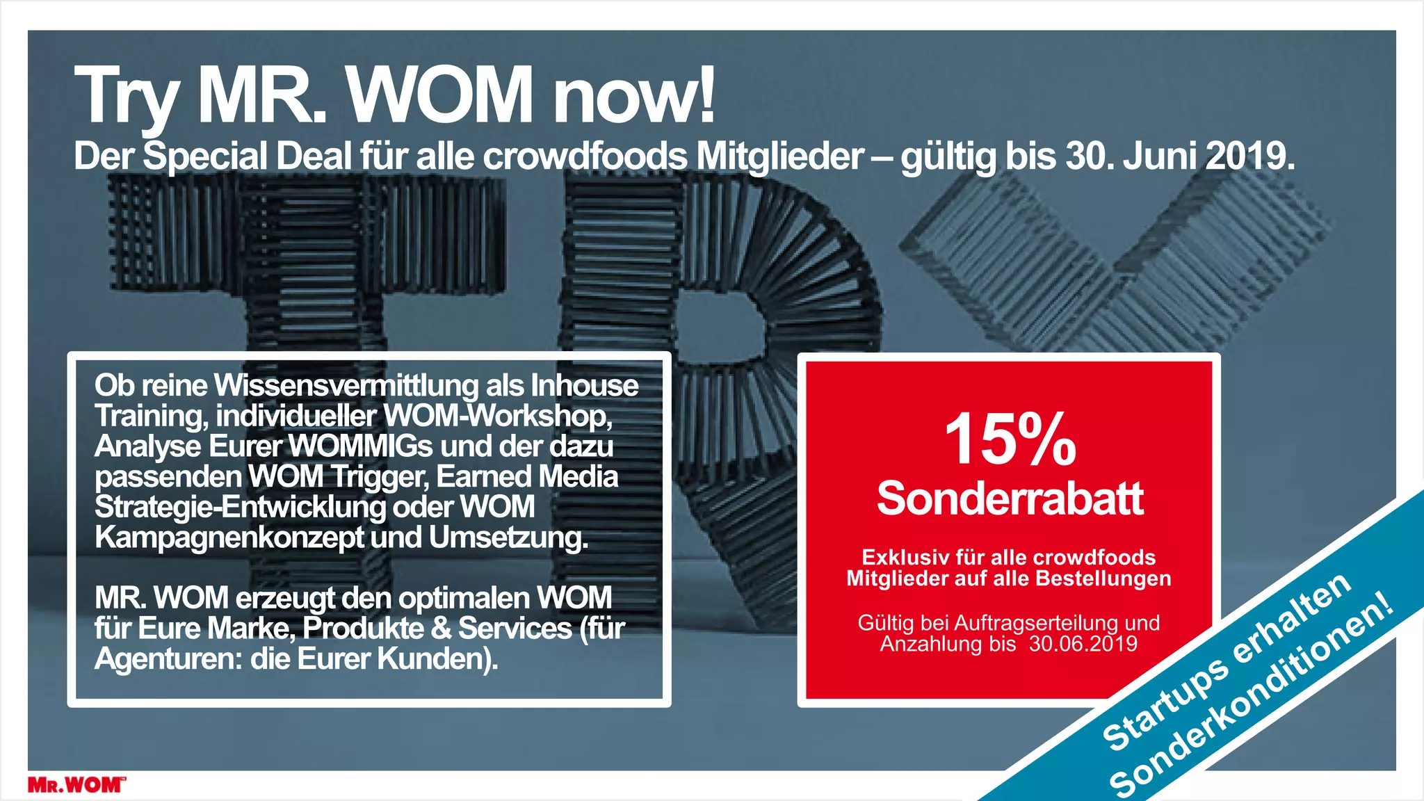 Try MR. WOM now!
Der Special Deal für alle crowdfoods Mitglieder – gültig bis 30. Juni 2019.
15%
Sonderrabatt
Exklusiv für alle crowdfoods
Mitglieder auf alle Bestellungen
Gültig bei Auftragserteilung und
Anzahlung bis 30.06.2019
Ob reine Wissensvermittlung als Inhouse
Training, individueller WOM-Workshop,
Analyse Eurer WOMMIGs und der dazu
passendenWOM Trigger,Earned Media
Strategie-Entwicklungoder WOM
Kampagnenkonzeptund Umsetzung.
MR. WOM erzeugtdenoptimalen WOM
für EureMarke,Produkte & Services (für
Agenturen: die Eurer Kunden).
 