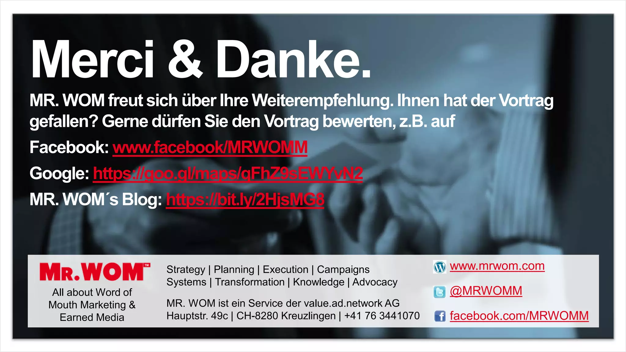 Merci & Danke.
MR. WOM freut sich über Ihre Weiterempfehlung. Ihnen hat der Vortrag
gefallen? Gerne dürfen Sie den Vortrag bewerten, z.B. auf
Facebook: www.facebook/MRWOMM
Google: https://goo.gl/maps/qFhZ9sEWYvN2
MR. WOM´s Blog: https://bit.ly/2HjsMG8
All about Word of
Mouth Marketing &
Earned Media
Strategy | Planning | Execution | Campaigns
Systems | Transformation | Knowledge | Advocacy
www.mrwom.com
@MRWOMM
facebook.com/MRWOMM
MR. WOM ist ein Service der value.ad.network AG
Hauptstr. 49c | CH-8280 Kreuzlingen | +41 76 3441070
 