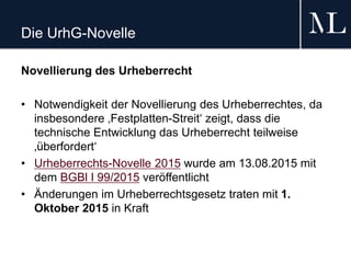 Die UrhG-Novelle
Novellierung des Urheberrecht
• Notwendigkeit der Novellierung des Urheberrechtes, da
insbesondere ‚Festplatten-Streit‘ zeigt, dass die
technische Entwicklung das Urheberrecht teilweise
‚überfordert‘
• Urheberrechts-Novelle 2015 wurde am 13.08.2015 mit
dem BGBl I 99/2015 veröffentlicht
• Änderungen im Urheberrechtsgesetz traten mit 1.
Oktober 2015 in Kraft
 