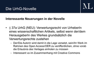 Die UrhG-Novelle
Interessante Neuerungen in der Novelle
• § 37a UrhG (NEU): Verwertungsrecht von UrheberIn
eines wissenschaftlichen Artikels, selbst wenn der/dem
HerausgeberIn des Werkes grundsätzlich die
Verwertungsrechte zustehen
 Der/Die Autorin wird damit in die Lage versetzt, sein/ihr Werk im
Rahmen des Open Access/OER zu veröffentlichen, ohne vorab
die Erlaubnis des Verlages einholen zu müssen
 Interessant va im Zusammenhang mit Creative Commons
 